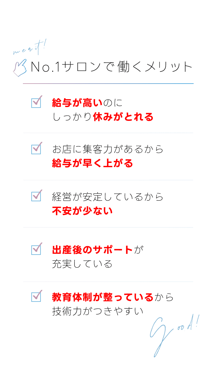 No.1サロンで働くメリット。「給与が高いのにしっかり休みがとれる」「お店に集客力があるから給与が早くあがる」「経営が安定しているから不安が少ない」「出産後のサポートが充実している」「教育体制が整っているから技術力がつきやすい」